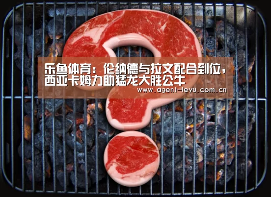 乐鱼体育:伦纳德与拉文配合到位,西亚卡姆力助猛龙大胜公牛(图1) 乐鱼体育