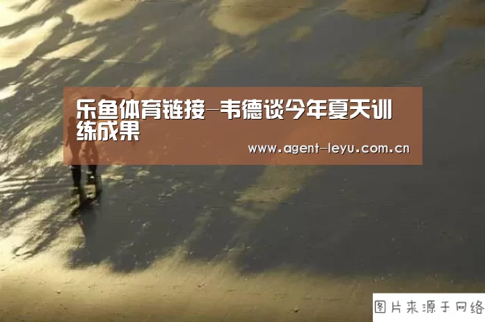 乐鱼体育链接-韦德谈今年夏天训练成果(图3) 乐鱼