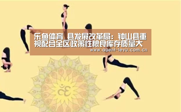 乐鱼体育_县发展改革局:钟山县重视配合全区政策性粮食库存质量大清查扦样工作(图3) 乐鱼