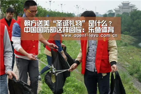 朝方送美“圣诞礼物”是什么?中国国防部这样回应:乐鱼体育(图1) 乐鱼体育