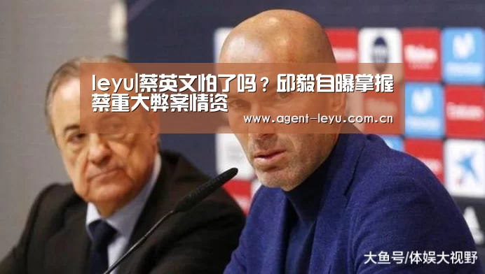 leyu|蔡英文怕了吗？邱毅自曝掌握蔡重大弊案情资