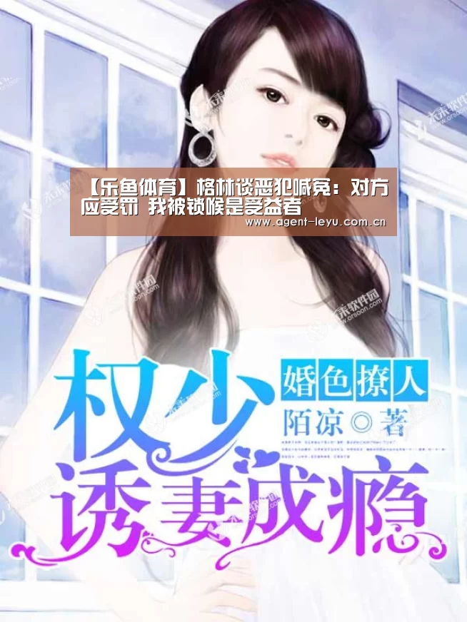 【乐鱼体育】格林谈恶犯喊冤：对方应受罚 我被锁喉是受益者